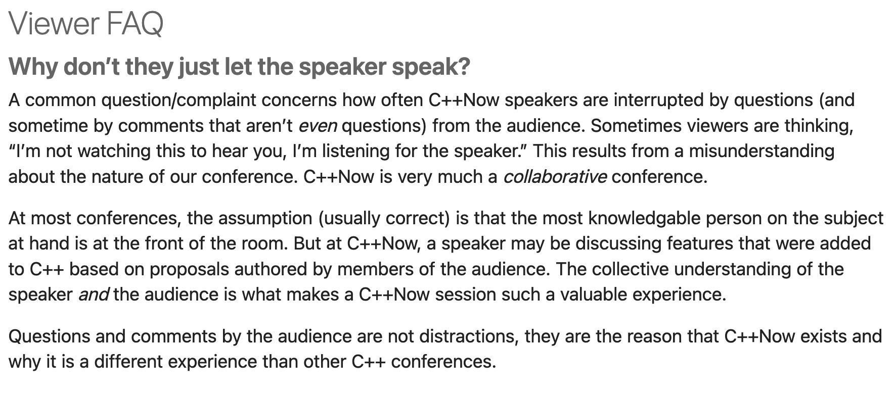 Why don’t they just let the speaker speak?  A common question/complaint concerns how often C++Now speakers are interrupted by questions (and sometime by comments that aren’t even questions) from the audience. Sometimes viewers are thinking, “I’m not watching this to hear you, I’m listening for the speaker.” This results from a misunderstanding about the nature of our conference. C++Now is very much a collaborative conference.